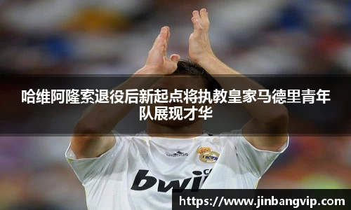 哈维阿隆索退役后新起点将执教皇家马德里青年队展现才华